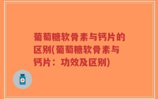 葡萄糖软骨素与钙片的区别(葡萄糖软骨素与钙片：功效及区别)