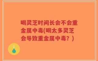 喝灵芝时间长会不会重金属中毒(喝太多灵芝会导致重金属中毒？)