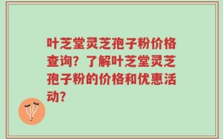 叶芝堂灵芝孢子粉价格查询？了解叶芝堂灵芝孢子粉的价格和优惠活动？
