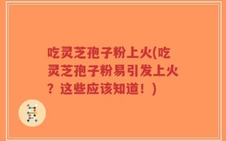 吃灵芝孢子粉上火(吃灵芝孢子粉易引发上火？这些应该知道！)