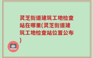 灵芝街道建筑工地检查站在哪里(灵芝街道建筑工地检查站位置公布)