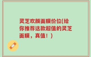 灵芝欢颜面膜价位(给你推荐这款超值的灵芝面膜，真值！)