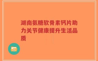 湖南氨糖软骨素钙片助力关节健康提升生活品质
