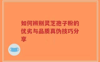 如何辨别灵芝孢子粉的优劣与品质真伪技巧分享