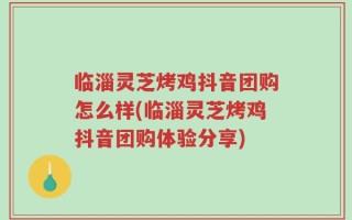 临淄灵芝烤鸡抖音团购怎么样(临淄灵芝烤鸡抖音团购体验分享)