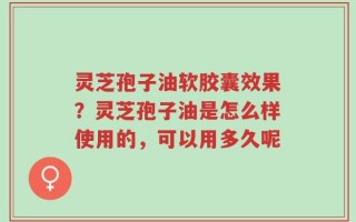 灵芝孢子油软胶囊效果？灵芝孢子油是怎么样使用的，可以用多久呢