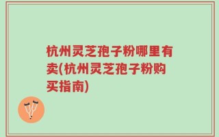 杭州灵芝孢子粉哪里有卖(杭州灵芝孢子粉购买指南)