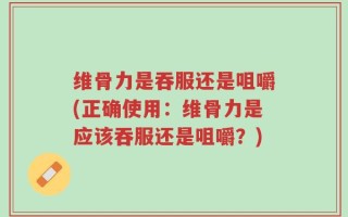 维骨力是吞服还是咀嚼(正确使用：维骨力是应该吞服还是咀嚼？)