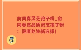 俞同春灵芝孢子粉_俞同春高品质灵芝孢子粉：健康养生新选择)