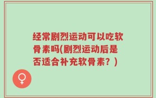 经常剧烈运动可以吃软骨素吗(剧烈运动后是否适合补充软骨素？)