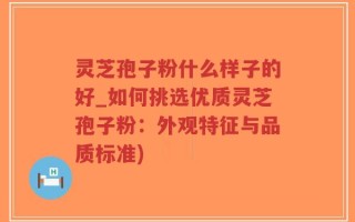 灵芝孢子粉什么样子的好_如何挑选优质灵芝孢子粉：外观特征与品质标准)