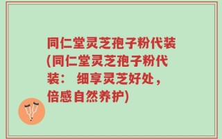 同仁堂灵芝孢子粉代装(同仁堂灵芝孢子粉代装： 细享灵芝好处，倍感自然养护)