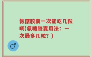 氨糖胶囊一次能吃几粒啊(氨糖胶囊用法：一次最多几粒？)