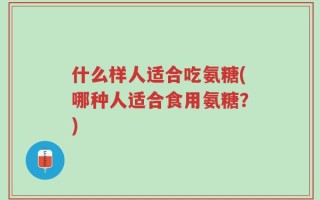 什么样人适合吃氨糖(哪种人适合食用氨糖？)