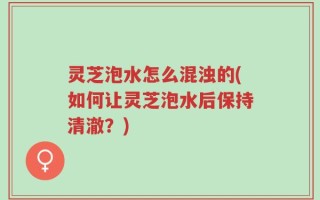 灵芝泡水怎么混浊的(如何让灵芝泡水后保持清澈？)