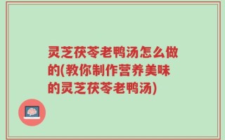灵芝茯苓老鸭汤怎么做的(教你制作营养美味的灵芝茯苓老鸭汤)