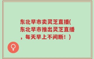东北早市卖灵芝直播(东北早市推出灵芝直播，每天早上不间断！)