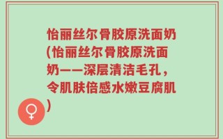 怡丽丝尔骨胶原洗面奶(怡丽丝尔骨胶原洗面奶——深层清洁毛孔，令肌肤倍感水嫩豆腐肌)