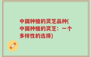 中国种植的灵芝品种(中国种植的灵芝：一个多样性的选择)