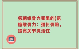 氨糖维骨力哪里的(氨糖维骨力：强化骨骼，提高关节灵活性