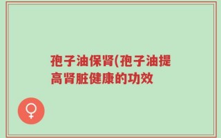 孢子油保肾(孢子油提高肾脏健康的功效