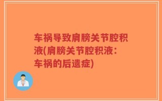 车祸导致肩膀关节腔积液(肩膀关节腔积液：车祸的后遗症)