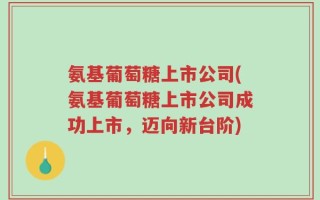 氨基葡萄糖上市公司(氨基葡萄糖上市公司成功上市，迈向新台阶)