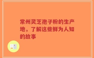 常州灵芝孢子粉的生产地，了解这些鲜为人知的故事