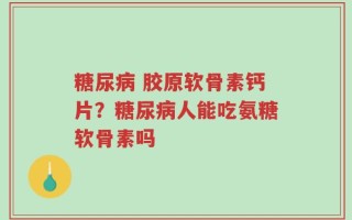 糖尿病 胶原软骨素钙片？糖尿病人能吃氨糖软骨素吗
