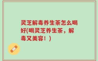 灵芝解毒养生茶怎么喝好(喝灵芝养生茶，解毒又美容！)