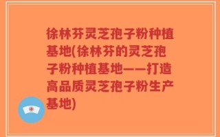 徐林芬灵芝孢子粉种植基地(徐林芬的灵芝孢子粉种植基地——打造高品质灵芝孢子粉生产基地)
