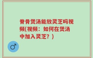 脊骨煲汤能放灵芝吗视频(视频：如何在煲汤中加入灵芝？)