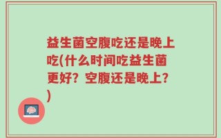 益生菌空腹吃还是晚上吃(什么时间吃益生菌更好？空腹还是晚上？)