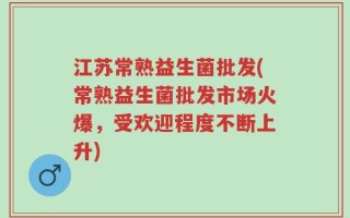 江苏常熟益生菌批发(常熟益生菌批发市场火爆，受欢迎程度不断上升)