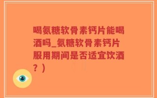 喝氨糖软骨素钙片能喝酒吗_氨糖软骨素钙片服用期间是否适宜饮酒？)