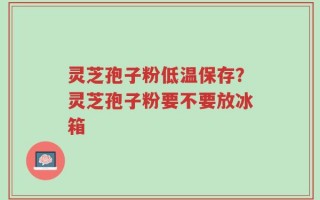 灵芝孢子粉低温保存？灵芝孢子粉要不要放冰箱
