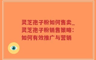 灵芝孢子粉如何售卖_灵芝孢子粉销售策略：如何有效推广与营销