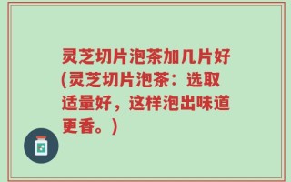 灵芝切片泡茶加几片好(灵芝切片泡茶：选取适量好，这样泡出味道更香。)