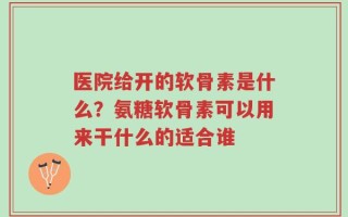 医院给开的软骨素是什么？氨糖软骨素可以用来干什么的适合谁