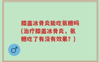 膝盖冰骨炎能吃氨糖吗(治疗膝盖冰骨炎，氨糖吃了有没有效果？)