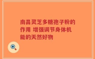 南昌灵芝多糖孢子粉的作用 增强调节身体机能的天然好物