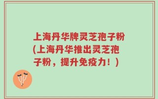 上海丹华牌灵芝孢子粉(上海丹华推出灵芝孢子粉，提升免疫力！)