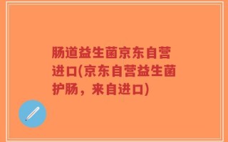 肠道益生菌京东自营 进口(京东自营益生菌护肠，来自进口)
