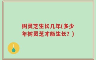 树灵芝生长几年(多少年树灵芝才能生长？)