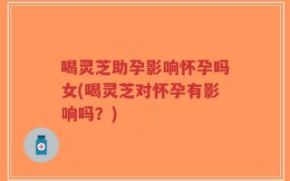 喝灵芝助孕影响怀孕吗女(喝灵芝对怀孕有影响吗？)