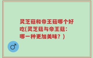灵芝菇和帝王菇哪个好吃(灵芝菇与帝王菇：哪一种更加美味？)