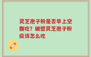 灵芝孢子粉是否早上空腹吃？破壁灵芝孢子粉应该怎么吃