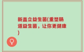 新盖立益生菌(重塑肠道益生菌，让你更健康)