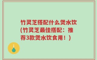 竹灵芝搭配什么煲水饮(竹灵芝最佳搭配：推荐3款煲水饮食用！)