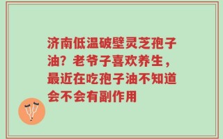 济南低温破壁灵芝孢子油？老爷子喜欢养生，最近在吃孢子油不知道会不会有副作用